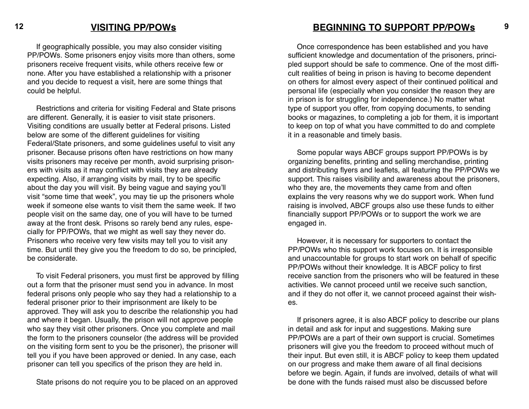 12  VISITING PP/POWs  If geographically possible, you may also consider visiting PP/POWSs. Some prisoners enjoy visits more than others, some prisoners receive frequent visits, while others receive few or none. After you have established a relationship with a prisoner and you decide to request a visit, here are some things that could be helpful.  Restrictions and criteria for visiting Federal and State prisons are different. Generally, it is easier to visit state prisoners. Visiting conditions are usually better at Federal prisons. Listed below are some of the different guidelines for visiting Federal/State prisoners, and some guidelines useful to visit any prisoner. Because prisons often have restrictions on how many visits prisoners may receive per month, avoid surprising prison- ers with visits as it may conflict with visits they are already expecting. Also, if arranging visils by mail, try to be specific about the day you will visit. By being vague and saying you’l visit “some time that week”, you may tie up the prisoners whole week if someone else wants to visit them the same week. If two people visit on the same day, one of you will have to be tumed away at the front desk. Prisons so rarely bend any rules, espe- cially for PP/POWs, that we might as well say they never do. Prisoners who receive very few visits may tell you to visit any time. But until they give you the freedom to do so, be principled, be considerate.  To visit Federal prisoners, you must first be approved by filing out a form that the prisoner must send you in advance. In most federal prisons only people who say they had a relationship to a federal prisoner prior to their imprisonment are likely to be approved. They will ask you to describe the relationship you had and where it began. Usually, the prison will not approve people who say they visit other prisoners. Once you complete and mail the form to the prisoners counselor (the address will be provided on the visiting form sent to you be the prisoner), the prisoner will tell you if you have been approved or denied. In any case, each prisoner can tell you specifics of the prison they are held in  State prisons do not require you to be placed on an approved  BEGINNING TO SUPPORT PP/POWs  Once correspondence has been established and you have sufficient knowledge and documentation of the prisoners, princi- pled support should be safe to commence. One of the most diffi- cult realities of being in prison is having to become dependent on others for almost every aspect of their continued political and personal life (especially when you consider the reason they are in prison is for struggling for independence.) No matter what type of support you offer, from copying documents, to sending books or magazines, to completing a job for the, it is important 1o keep on top of what you have committed to do and complete itin a reasonable and timely basis.  ‘Some popular ways ABCF groups support PPIPOWs is by organizing benefits, printing and selling merchandise, printing and distributing flyers and leaflets, all featuring the PPIPOWS we support. This raises visibility and awareness about the prisoners, who they are, the movements they came from and often explains the very reasons why we do support work. When fund raising is involved, ABCF groups also use these funds to either financially support PPIPOWs or to support the work we are engaged in.  However, it is necessary for supporters to contact the PP/POWSs who this support work focuses on. It is irresponsible and unaccountable for groups to start work on behalf of specific PP/POWS without their knowledge. It is ABCF policy to first receive sanction from the prisoners who will be featured in these activities. We cannot proceed until we receive such sanction, and if they do not offer it, we cannot proceed against their wish- es.  If prisoners agree, it s also ABCF policy to describe our plans in detail and ask for input and suggestions. Making sure PP/POWs are a part of their own support is crucial. Sometimes prisoners will give you the freedom to proceed without much of their input. But even stil, it is ABCF policy to keep them updated on our progress and make them aware of all final decisions before we begin. Again, if funds are involved, details of what will be done with the funds raised must also be discussed before  9 
